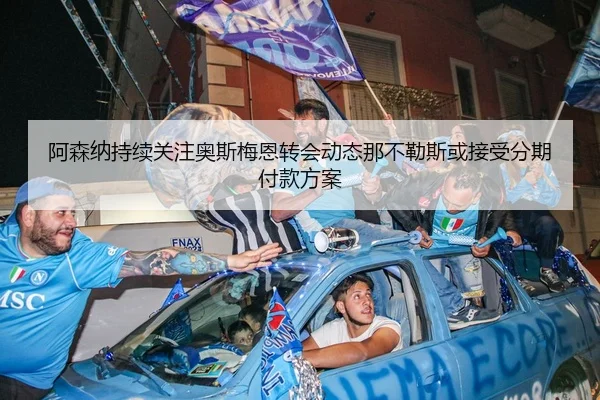 阿森纳持续关注奥斯梅恩转会动态那不勒斯或接受分期付款方案