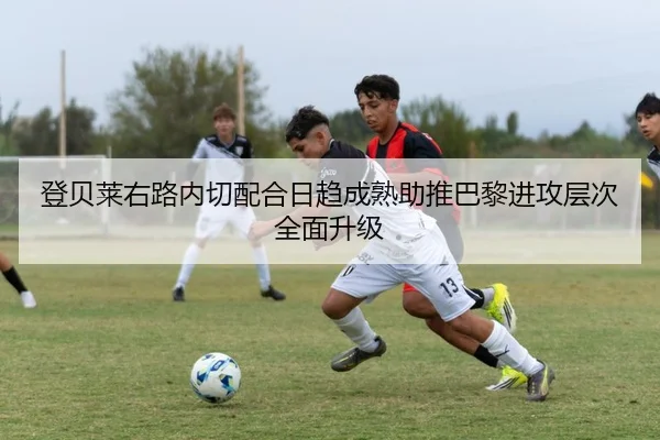 登贝莱右路内切配合日趋成熟助推巴黎进攻层次全面升级