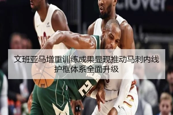 文班亚马增重训练成果显现推动马刺内线护框体系全面升级